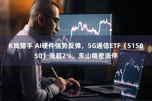 K线猎手 AI硬件强势反弹，5G通信ETF（515050）涨超2%，东山精密涨停