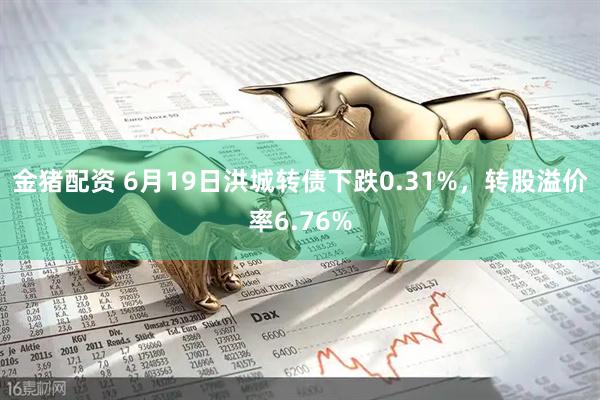 金猪配资 6月19日洪城转债下跌0.31%，转股溢价率6.76%