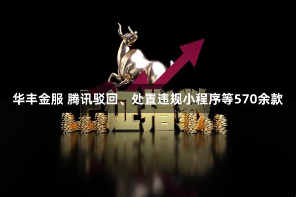华丰金服 腾讯驳回、处置违规小程序等570余款