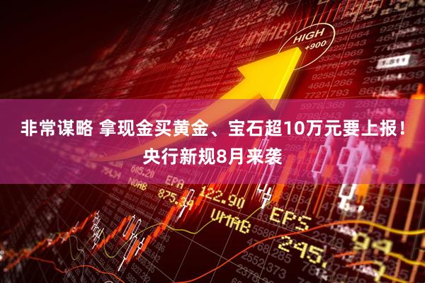 非常谋略 拿现金买黄金、宝石超10万元要上报！央行新规8月来袭