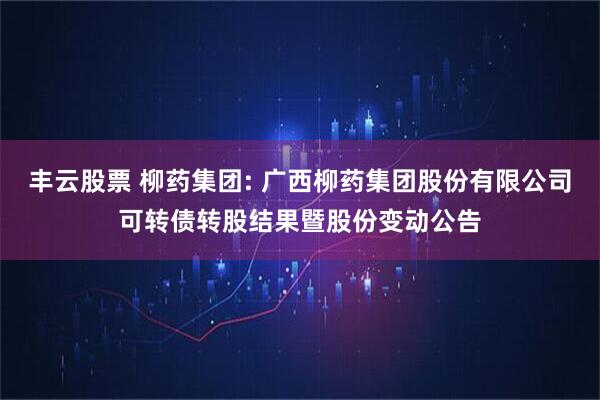 丰云股票 柳药集团: 广西柳药集团股份有限公司可转债转股结果暨股份变动公告