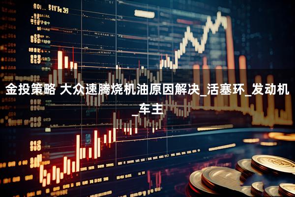 金投策略 大众速腾烧机油原因解决_活塞环_发动机_车主