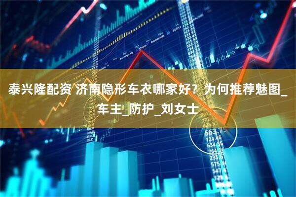泰兴隆配资 济南隐形车衣哪家好？为何推荐魅图_车主_防护_刘女士
