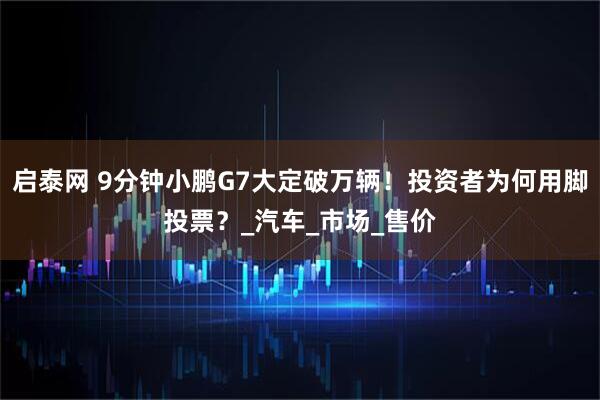 启泰网 9分钟小鹏G7大定破万辆！投资者为何用脚投票？_汽车_市场_售价
