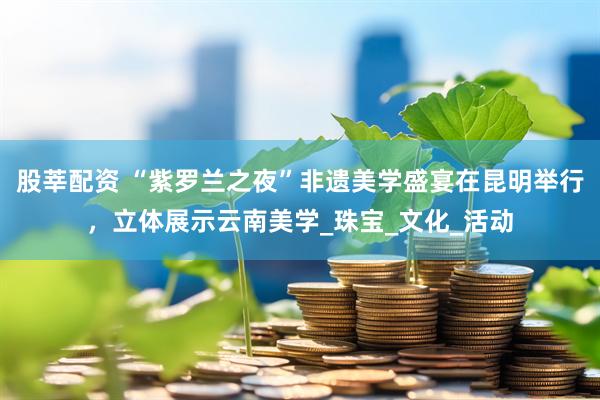 股莘配资 “紫罗兰之夜”非遗美学盛宴在昆明举行，立体展示云南美学_珠宝_文化_活动