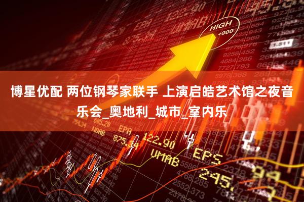 博星优配 两位钢琴家联手 上演启皓艺术馆之夜音乐会_奥地利_城市_室内乐