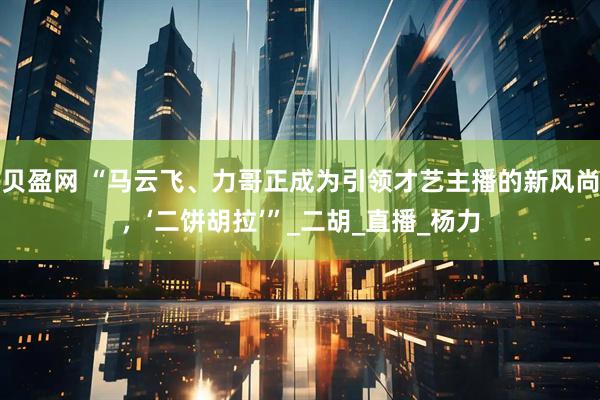 贝盈网 “马云飞、力哥正成为引领才艺主播的新风尚，‘二饼胡拉’”_二胡_直播_杨力