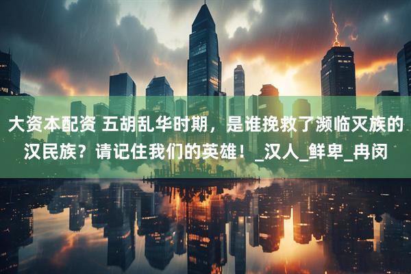 大资本配资 五胡乱华时期，是谁挽救了濒临灭族的汉民族？请记住我们的英雄！_汉人_鲜卑_冉闵