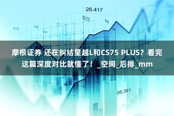 摩根证券 还在纠结星越L和CS75 PLUS？看完这篇深度对比就懂了！_空间_后排_mm