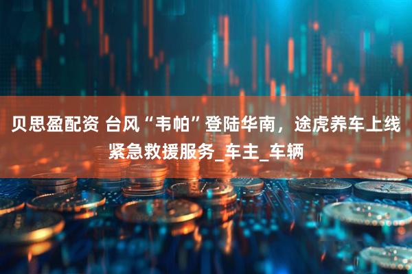 贝思盈配资 台风“韦帕”登陆华南，途虎养车上线紧急救援服务_车主_车辆