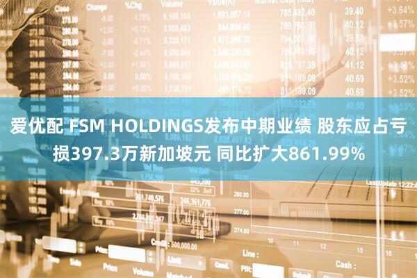 爱优配 FSM HOLDINGS发布中期业绩 股东应占亏损397.3万新加坡元 同比扩大861.99%