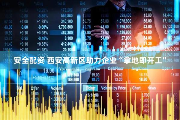 安全配资 西安高新区助力企业“拿地即开工”