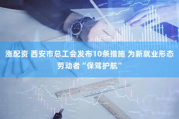 涨配资 西安市总工会发布10条措施 为新就业形态劳动者“保驾护航”