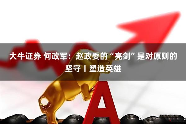 大牛证券 何政军：赵政委的“亮剑”是对原则的坚守丨塑造英雄