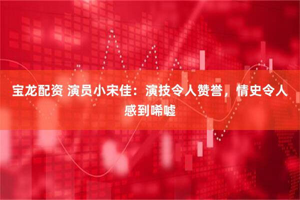 宝龙配资 演员小宋佳：演技令人赞誉，情史令人感到唏嘘