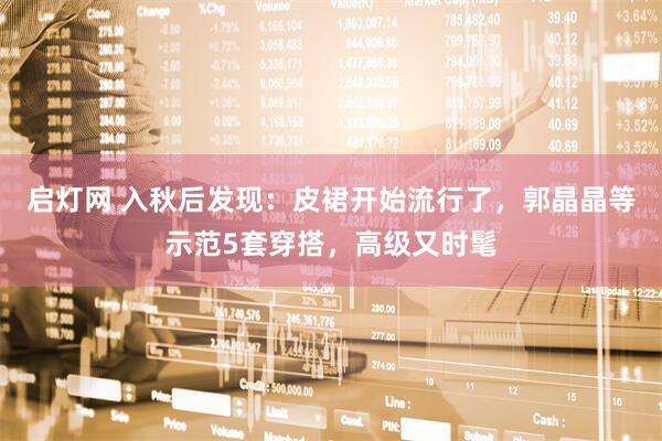 启灯网 入秋后发现：皮裙开始流行了，郭晶晶等示范5套穿搭，高级又时髦