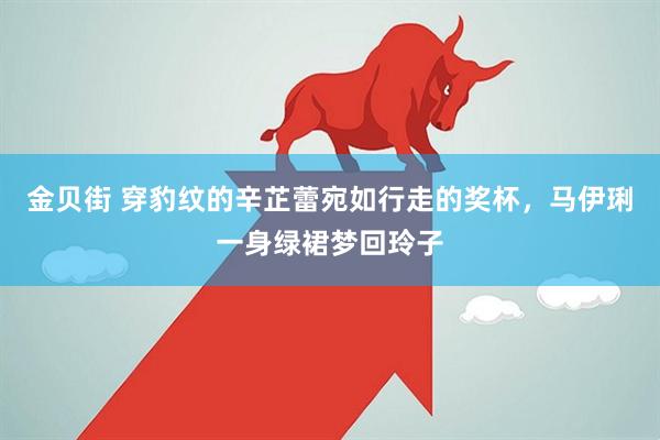 金贝街 穿豹纹的辛芷蕾宛如行走的奖杯，马伊琍一身绿裙梦回玲子