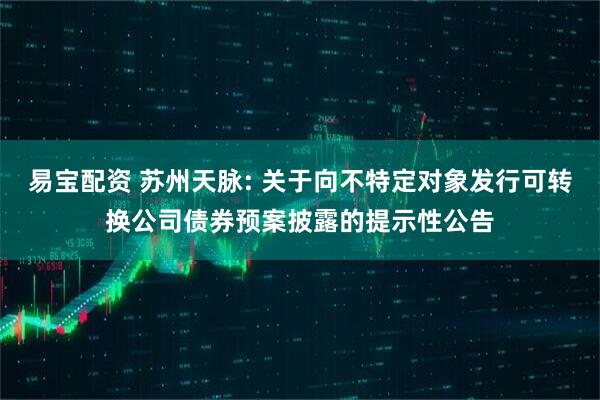 易宝配资 苏州天脉: 关于向不特定对象发行可转换公司债券预案披露的提示性公告