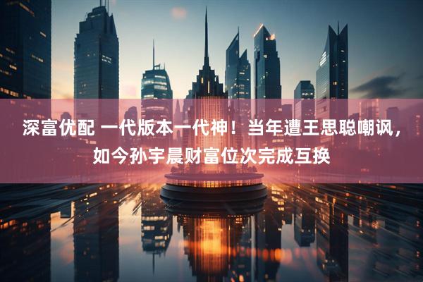 深富优配 一代版本一代神！当年遭王思聪嘲讽，如今孙宇晨财富位次完成互换