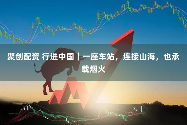 聚创配资 行进中国|一座车站,连接山海,也承载烟火